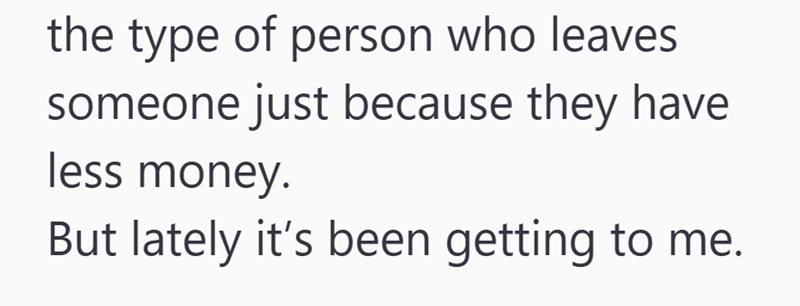 the type of person who leaves someone just because they have less money. But lately it's been getting to me.