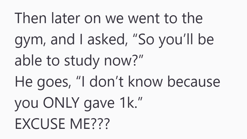 Then later on we went to the gym, and I asked, "So you'll be able to study now?" He goes, "I don't know because you ONLY gave 1k." EXCUSE ME???