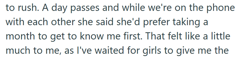 to rush. A day passes and while we're on the phone with each other she said she'd prefer taking a month to get to know me first. That felt like a little much to me, as I've waited for girls to give me the
