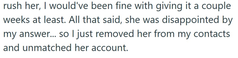 rush her, I would've been fine with giving it a couple weeks at least. All that said, she was disappointed by my answer... so I just removed her from my contacts and unmatched her account.