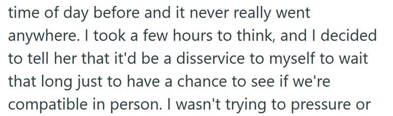 time of day before and it never really went anywhere. I took a few hours to think, and I decided to tell her that it'd be a disservice to myself to wait that long just to have a chance to see if we're compatible in person. I wasn't trying to pressure or
