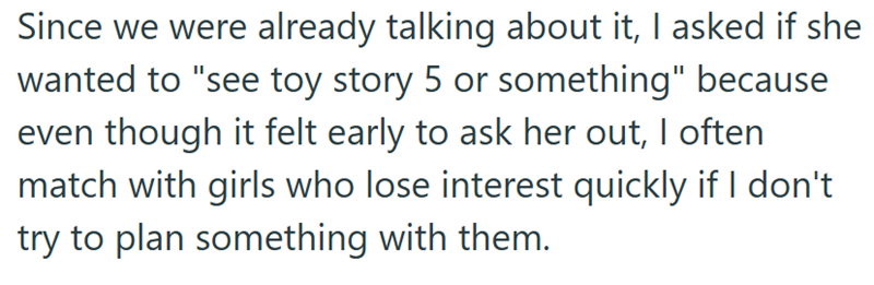 Since we were already talking about it, I asked if she wanted to "see toy story 5 or something" because even though it felt early to ask her out, I often match with girls who lose interest quickly if I don't try to plan something with them.