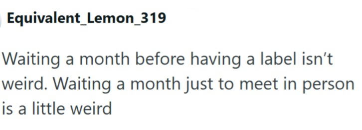 Equivalent Lemon_319 Waiting a month before having a label isn't weird. Waiting a month just to meet in person is a little weird