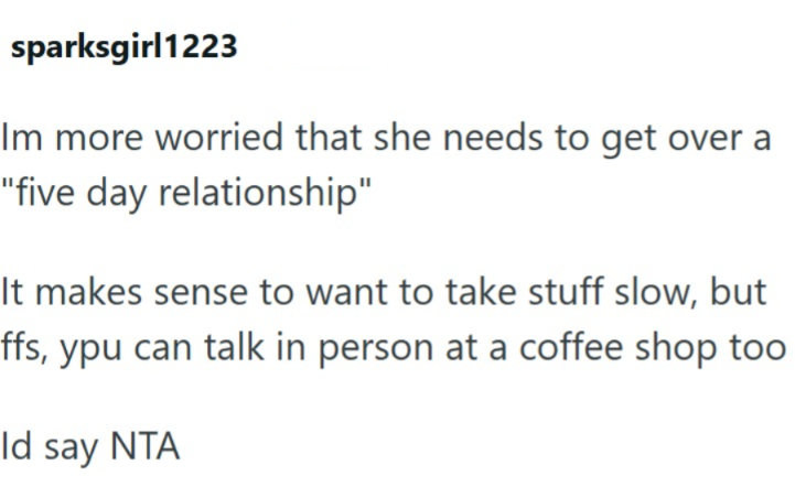 sparksgirl1223 Im more worried that she needs to get over a "five day relationship" It makes sense to want to take stuff slow, but ffs, ypu can talk in person at a coffee shop too Id say NTA