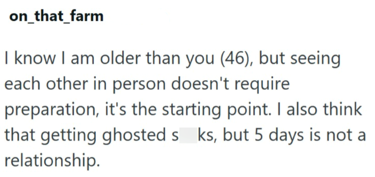 on_that_farm I know I am older than you (46), but seeing each other in person doesn't require preparation, it's the starting point. I also think that getting ghosted s ks, but 5 days is not a relationship.