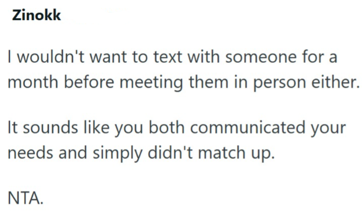 Zinokk I wouldn't want to text with someone for a month before meeting them in person either. It sounds like you both communicated your needs and simply didn't match up. NTA.