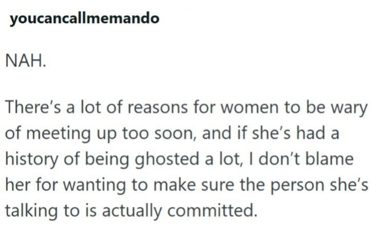 youcancallmemando NAH. There's a lot of reasons for women to be wary of meeting up too soon, and if she's had a history of being ghosted a lot, I don't blame her for wanting to make sure the person she's talking to is actually committed.