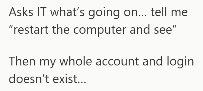 Asks IT what's going on... tell me "restart the computer and see" Then my whole account and login doesn't exist...