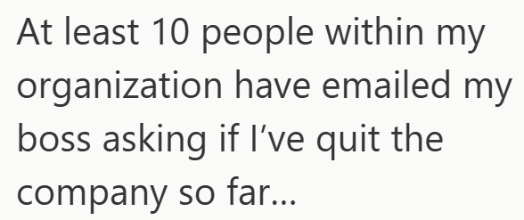 At least 10 people within my organization have emailed my boss asking if I've quit the company so far...