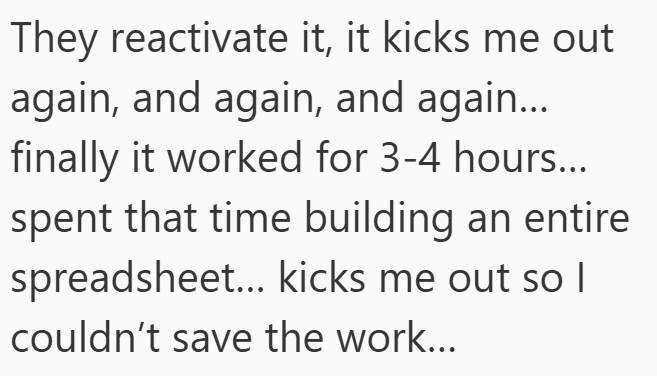 They reactivate it, it kicks me out again, and again, and again... finally it worked for 3-4 hours... spent that time building an entire spreadsheet... kicks me out so I couldn't save the work...