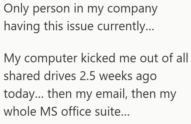 Only person in my company having this issue currently... My computer kicked me out of all shared drives 2.5 weeks ago today... then my email, then my whole MS office suite...