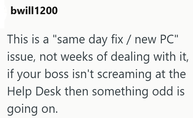 bwill1200 This is a "same day fix / new PC" issue, not weeks of dealing with it, if your boss isn't screaming at the Help Desk then something odd is going on.