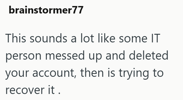 brainstormer77 This sounds a lot like some IT person messed up and deleted your account, then is trying to recover it.