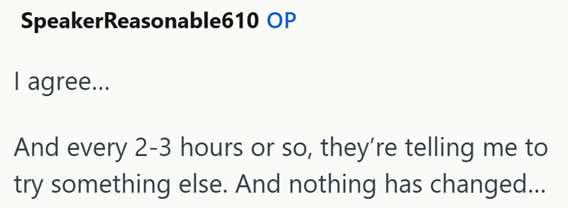 SpeakerReasonable610 OP I agree... And every 2-3 hours or so, they're telling me to try something else. And nothing has changed...