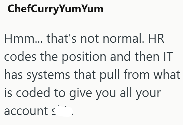 ChefCurry Yum Yum Hmm... that's not normal. HR codes the position and then IT has systems that pull from what is coded to give you all your account s