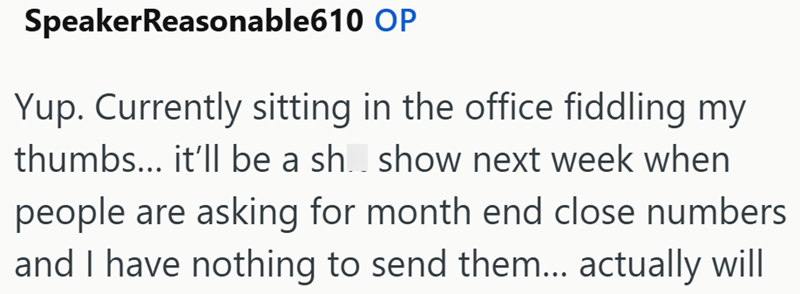 SpeakerReasonable610 OP Yup. Currently sitting in the office fiddling my thumbs... it'll be a sh show next week when people are asking for month end close numbers and I have nothing to send them... actually will
