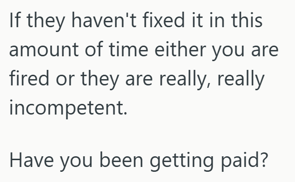 If they haven't fixed it in this amount of time either you are fired or they are really, really incompetent. Have you been getting paid?