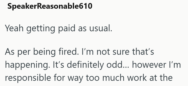 SpeakerReasonable610 Yeah getting paid as usual. As per being fired. I'm not sure that's happening. It's definitely odd... however I'm responsible for way too much work at the