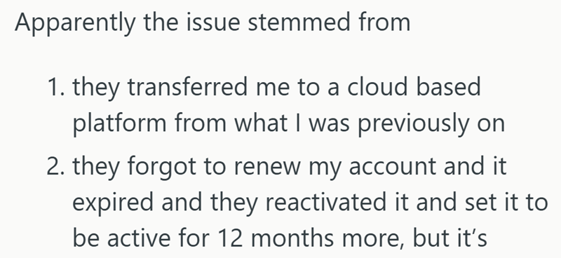 Apparently the issue stemmed from 1. they transferred me to a cloud based platform from what I was previously on 2. they forgot to renew my account and it expired and they reactivated it and set it to be active for 12 months more, but it's