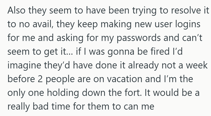 Also they seem to have been trying to resolve it to no avail, they keep making new user logins for me and asking for my passwords and can't seem to get it... if I was gonna be fired I'd imagine they'd have done it already not a week before 2 people are on vacation and I'm the only one holding down the fort. It would be a really bad time for them to can me