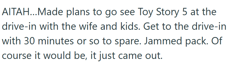AITAH...Made plans to go see Toy Story 5 at the drive-in with the wife and kids. Get to the drive-in with 30 minutes or so to spare. Jammed pack. Of course it would be, it just came out.