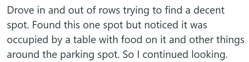 Drove in and out of rows trying to find a decent spot. Found this one spot but noticed it was occupied by a table with food on it and other things around the parking spot. So I continued looking.