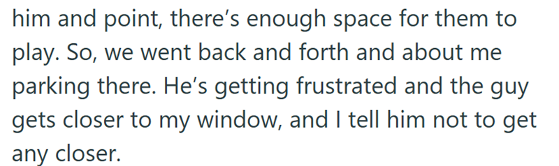 him and point, there's enough space for them to play. So, we went back and forth and about me parking there. He's getting frustrated and the guy gets closer to my window, and I tell him not to get any closer.