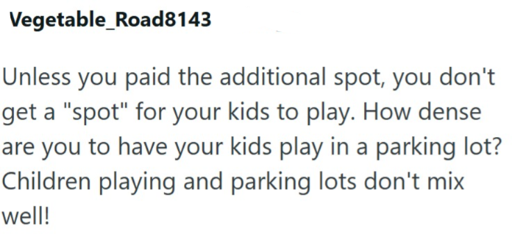 Vegetable_Road8143 Unless you paid the additional spot, you don't get a "spot" for your kids to play. How dense are you to have your kids play in a parking lot? Children playing and parking lots don't mix well!