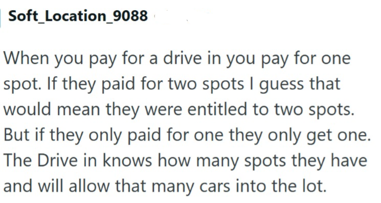Soft_Location_9088 When you pay for a drive in you pay for one spot. If they paid for two spots I guess that would mean they were entitled to two spots. But if they only paid for one they only get one. The Drive in knows how many spots they have and will allow that many cars into the lot.