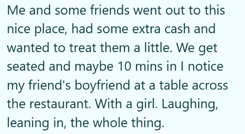 Me and some friends went out to this nice place, had some extra cash and wanted to treat them a little. We get seated and maybe 10 mins in I notice my friend's boyfriend at a table across the restaurant. With a girl. Laughing, leaning in, the whole thing.