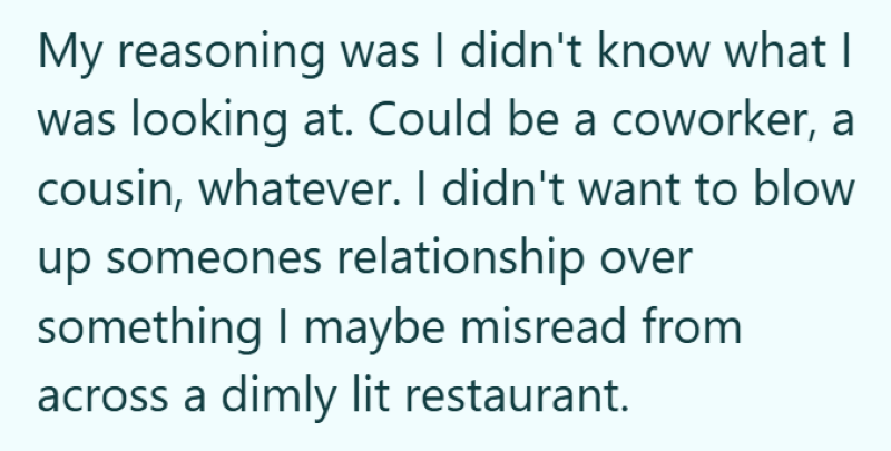 My reasoning was I didn't know what I was looking at. Could be a coworker, a cousin, whatever. I didn't want to blow up someones relationship over something I maybe misread from across a dimly lit restaurant.