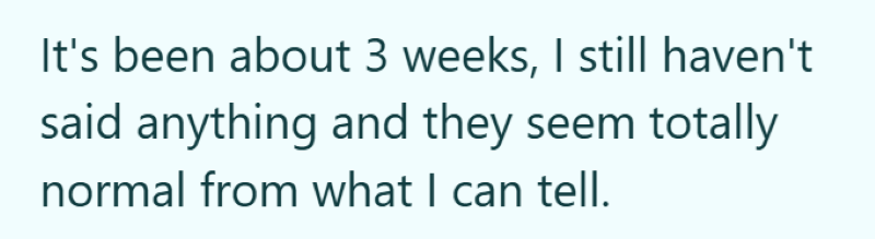 It's been about 3 weeks, I still haven't said anything and they seem totally normal from what I can tell.