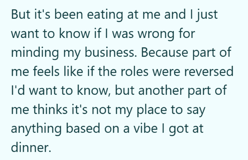 But it's been eating at me and I just want to know if I was wrong for minding my business. Because part of me feels like if the roles were reversed I'd want to know, but another part of me thinks it's not my place to say anything based on a vibe I got at dinner.