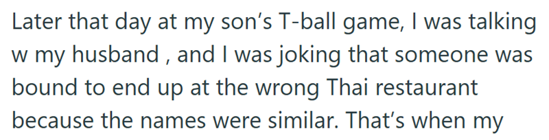 Later that day at my son's T-ball game, I was talking w my husband, and I was joking that someone was bound to end up at the wrong Thai restaurant because the names were similar. That's when my