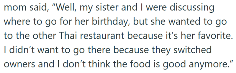 mom said, “Well, my sister and I were discussing where to go for her birthday, but she wanted to go to the other Thai restaurant because it's her favorite. I didn't want to go there because they switched owners and I don't think the food is good anymore."