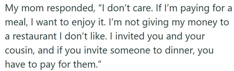 My mom responded, "I don't care. If I'm paying for a meal, I want to enjoy it. I'm not giving my money to a restaurant I don't like. I invited you and your cousin, and if you invite someone to dinner, you have to pay for them."