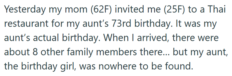 Yesterday my mom (62F) invited me (25F) to a Thai restaurant for my aunt's 73rd birthday. It was my aunt's actual birthday. When I arrived, there were about 8 other family members there... but my aunt, the birthday girl, was nowhere to be found.