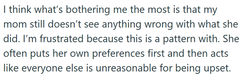 I think what's bothering me the most is that my mom still doesn't see anything wrong with what she did. I'm frustrated because this is a pattern with. She often puts her own preferences first and then acts like everyone else is unreasonable for being upset.