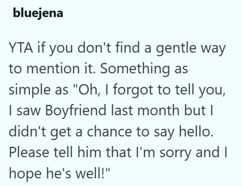 bluejena YTA if you don't find a gentle way to mention it. Something as simple as "Oh, I forgot to tell you, I saw Boyfriend last month but I didn't get a chance to say hello. Please tell him that I'm sorry and I hope he's well!"
