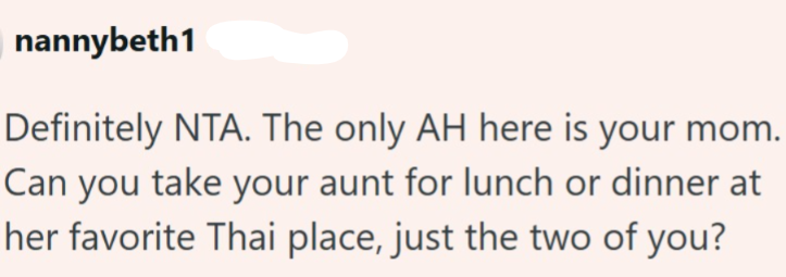 nannybeth1 Definitely NTA. The only AH here is your mom. Can you take your aunt for lunch or dinner at her favorite Thai place, just the two of you?
