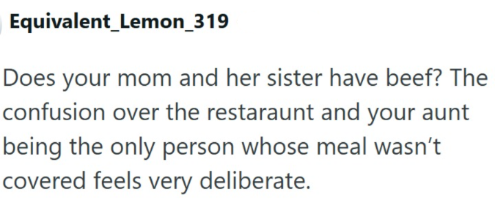 Equivalent Lemon_319 Does your mom and her sister have beef? The confusion over the restaraunt and your aunt being the only person whose meal wasn't covered feels very deliberate.