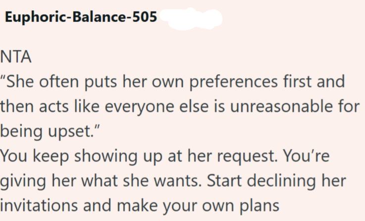 Euphoric-Balance-505 ΝΤΑ "She often puts her own preferences first and then acts like everyone else is unreasonable for being upset." You keep showing up at her request. You're giving her what she wants. Start declining her invitations and make your own plans