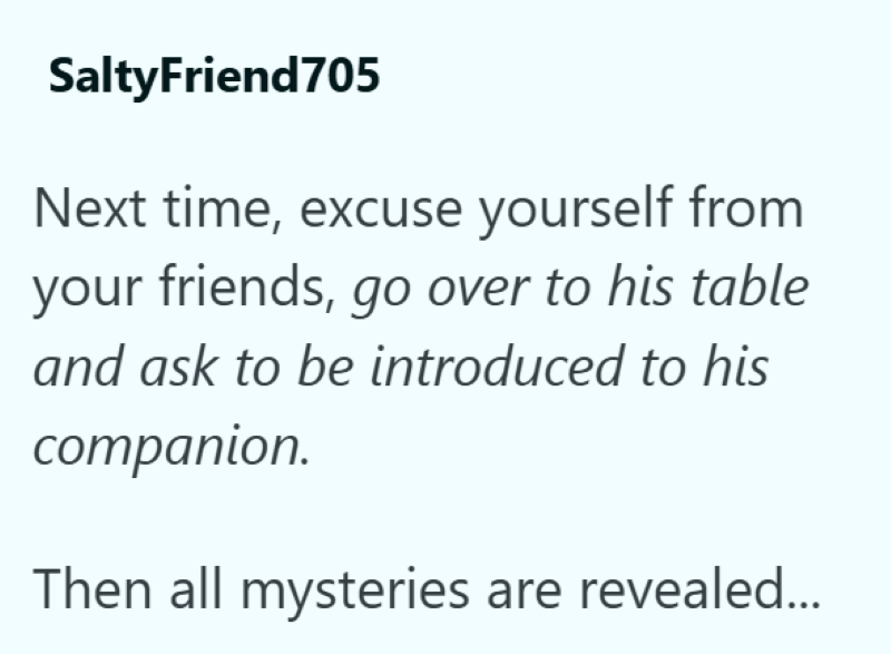 SaltyFriend705 Next time, excuse yourself from your friends, go over to his table and ask to be introduced to his companion. Then all mysteries are revealed...
