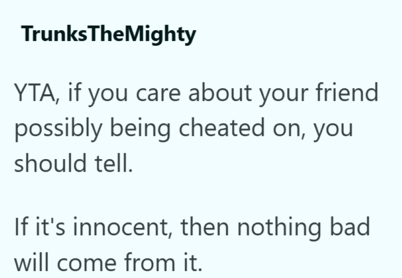 TrunksTheMighty YTA, if you care about your friend possibly being cheated on, you should tell. If it's innocent, then nothing bad will come from it.