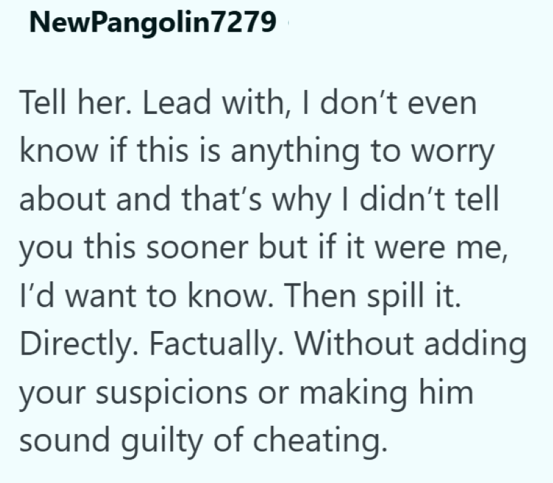NewPangolin7279 Tell her. Lead with, I don't even know if this is anything to worry about and that's why I didn't tell you this sooner but if it were me, I'd want to know. Then spill it. Directly. Factually. Without adding your suspicions or making him sound guilty of cheating.