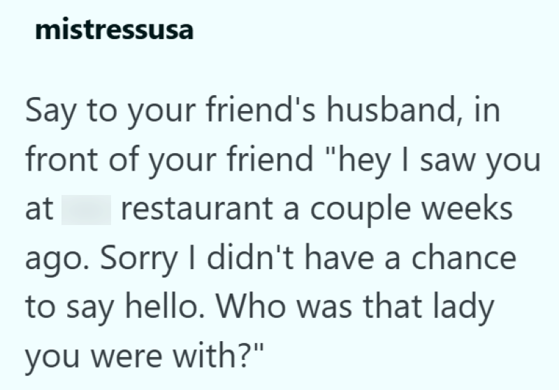 mistressusa Say to your friend's husband, in front of your friend "hey I saw you at restaurant a couple weeks ago. Sorry I didn't have a chance to say hello. Who was that lady you were with?"