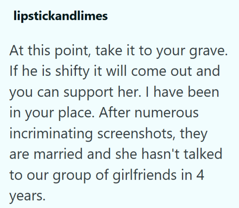 lipstickandlimes At this point, take it to your grave. If he is shifty it will come out and you can support her. I have been in your place. After numerous incriminating screenshots, they are married and she hasn't talked to our group of girlfriends in 4 years.