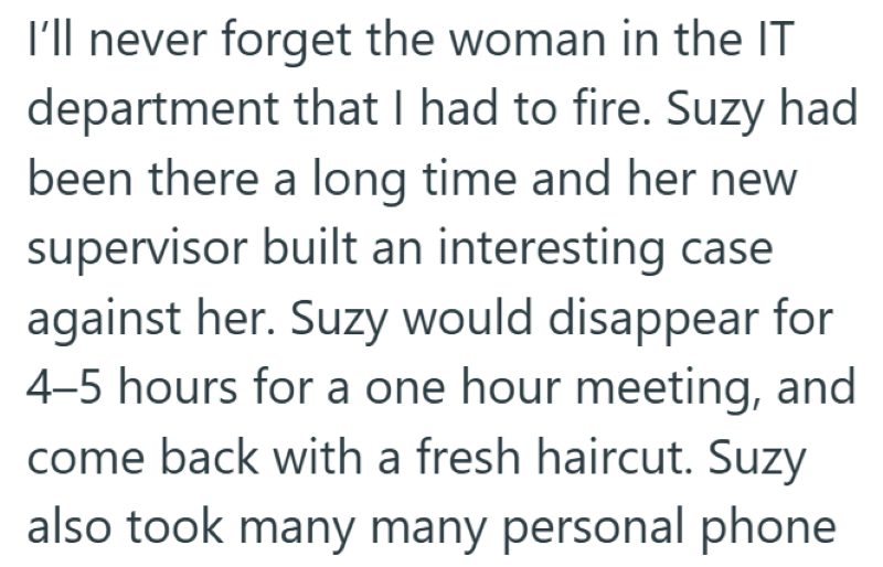 I'll never forget the woman in the IT department that I had to fire. Suzy had been there a long time and her new supervisor built an interesting case against her. Suzy would disappear for 4-5 hours for a one hour meeting, and come back with a fresh haircut. Suzy also took many many personal phone