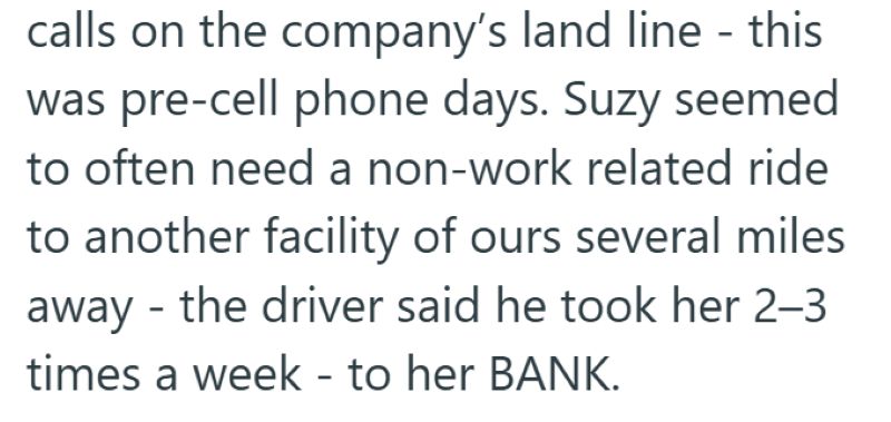 calls on the company's land line - this was pre-cell phone days. Suzy seemed to often need a non-work related ride to another facility of ours several miles away the driver said he took her 2-3 - times a week - to her BANK.