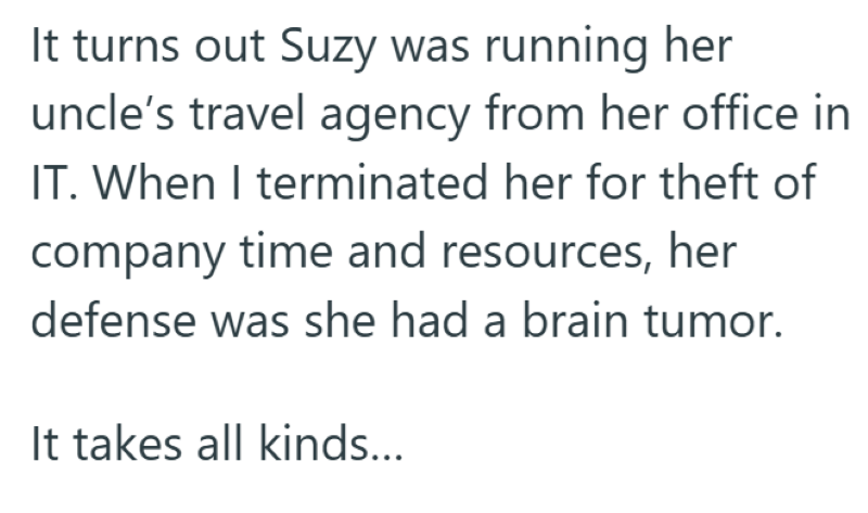 It turns out Suzy was running her uncle's travel agency from her office in IT. When I terminated her for theft of company time and resources, her defense was she had a brain tumor. It takes all kinds...